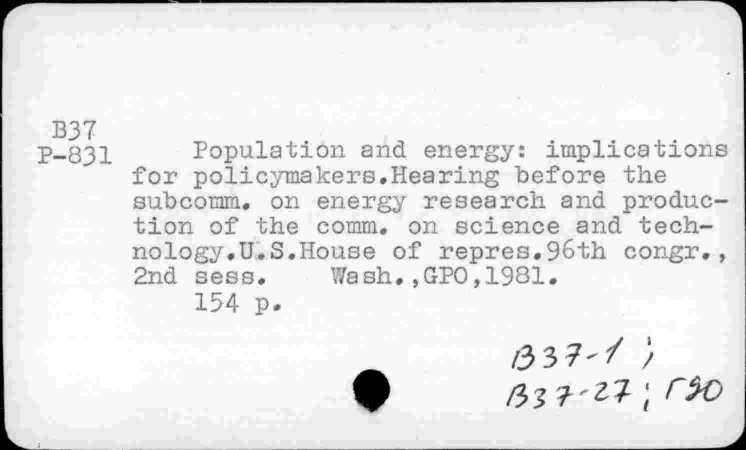 ﻿B37
P-831 Population and energy: implications for policymakers.Hearing before the subcomm, on energy research and production of the comm, on science and technology.U.S.House of repres.96th congr., 2nd sess. Wash.,GPO,1981.
154 p.
/33?'/ /
ryit-zl', rto